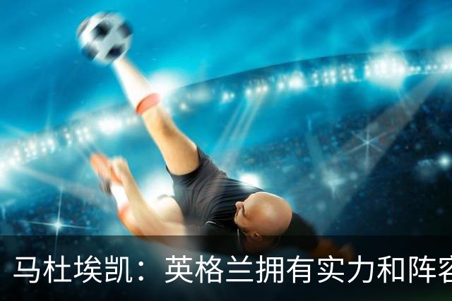马杜埃凯：英格兰拥有实力和阵容深度 和萨卡的竞争不算敌对关系